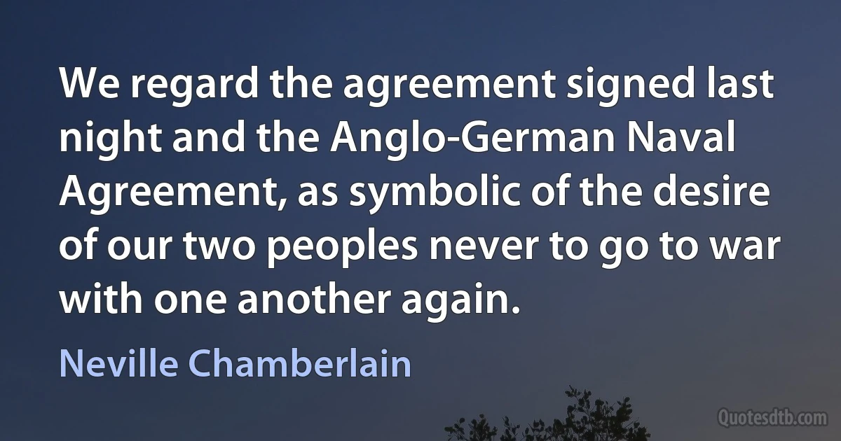 We regard the agreement signed last night and the Anglo-German Naval Agreement, as symbolic of the desire of our two peoples never to go to war with one another again. (Neville Chamberlain)