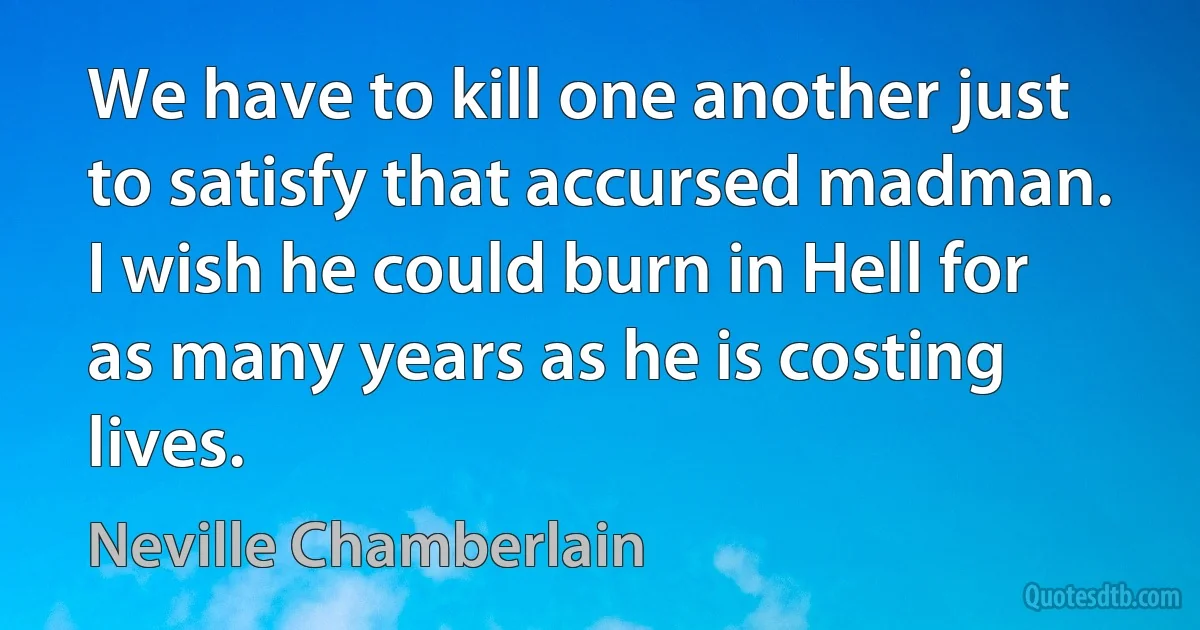 We have to kill one another just to satisfy that accursed madman. I wish he could burn in Hell for as many years as he is costing lives. (Neville Chamberlain)