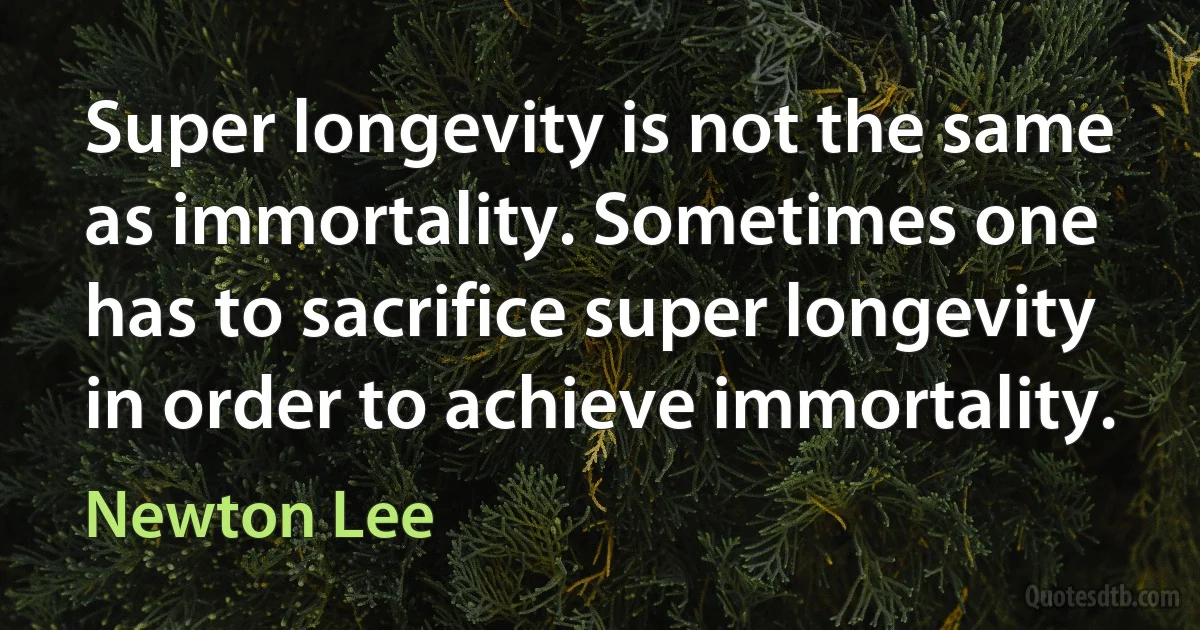 Super longevity is not the same as immortality. Sometimes one has to sacrifice super longevity in order to achieve immortality. (Newton Lee)