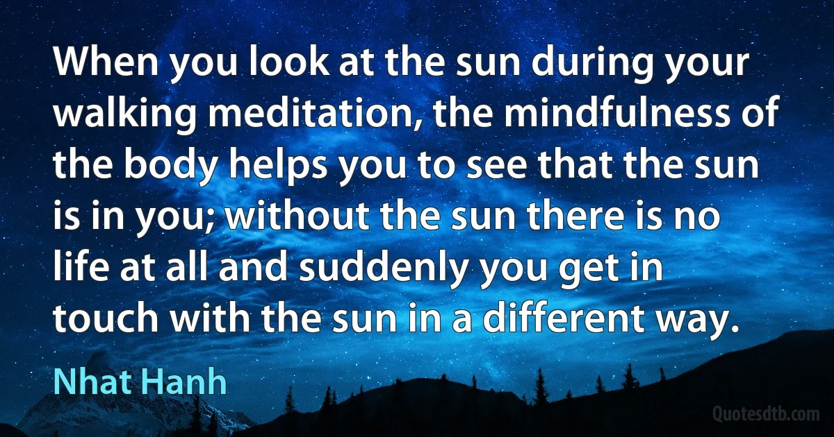 When you look at the sun during your walking meditation, the mindfulness of the body helps you to see that the sun is in you; without the sun there is no life at all and suddenly you get in touch with the sun in a different way. (Nhat Hanh)