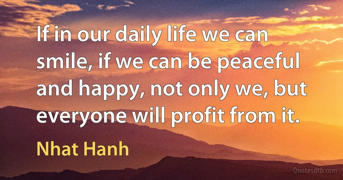 If in our daily life we can smile, if we can be peaceful and happy, not only we, but everyone will profit from it. (Nhat Hanh)