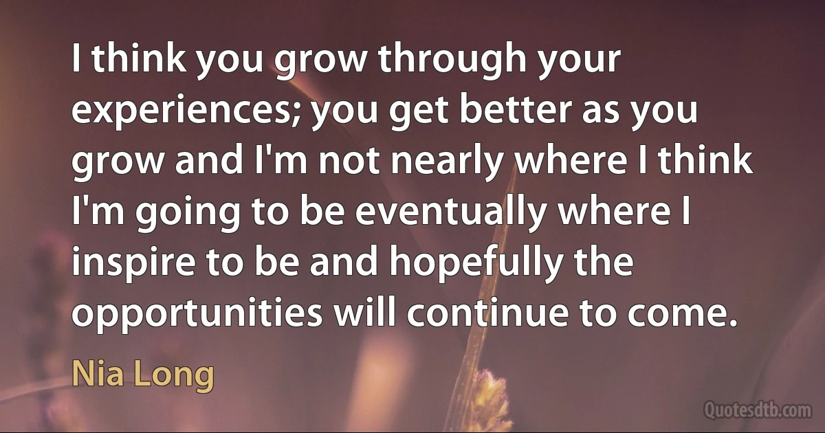 I think you grow through your experiences; you get better as you grow and I'm not nearly where I think I'm going to be eventually where I inspire to be and hopefully the opportunities will continue to come. (Nia Long)