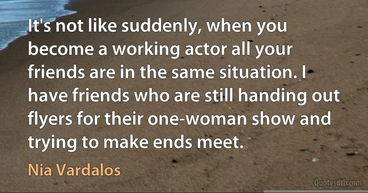 It's not like suddenly, when you become a working actor all your friends are in the same situation. I have friends who are still handing out flyers for their one-woman show and trying to make ends meet. (Nia Vardalos)