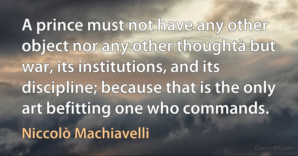 A prince must not have any other object nor any other thoughtà but war, its institutions, and its discipline; because that is the only art befitting one who commands. (Niccolò Machiavelli)