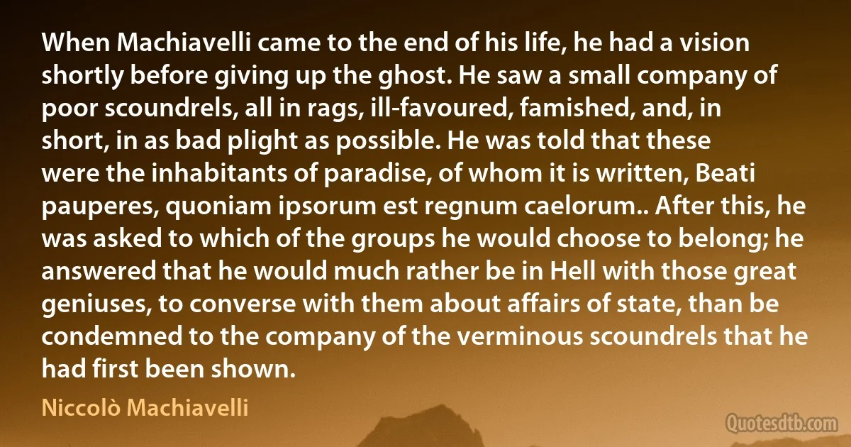 When Machiavelli came to the end of his life, he had a vision shortly before giving up the ghost. He saw a small company of poor scoundrels, all in rags, ill-favoured, famished, and, in short, in as bad plight as possible. He was told that these were the inhabitants of paradise, of whom it is written, Beati pauperes, quoniam ipsorum est regnum caelorum.. After this, he was asked to which of the groups he would choose to belong; he answered that he would much rather be in Hell with those great geniuses, to converse with them about affairs of state, than be condemned to the company of the verminous scoundrels that he had first been shown. (Niccolò Machiavelli)