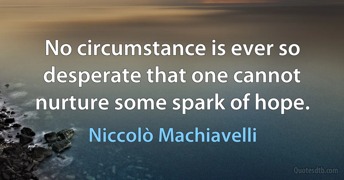 No circumstance is ever so desperate that one cannot nurture some spark of hope. (Niccolò Machiavelli)