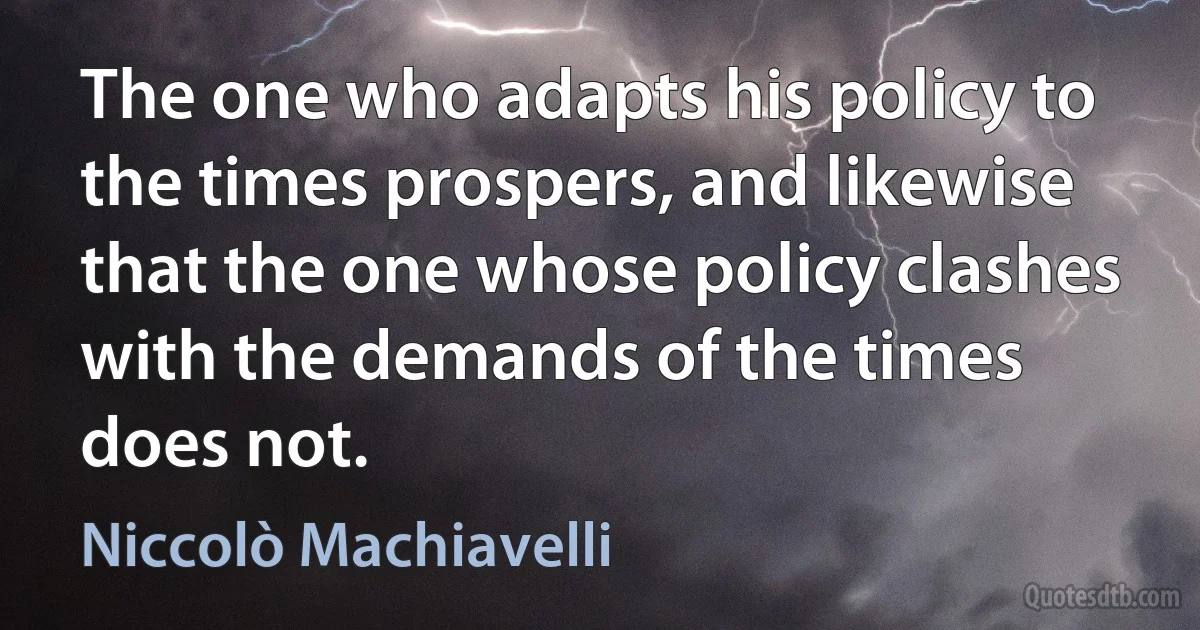 The one who adapts his policy to the times prospers, and likewise that the one whose policy clashes with the demands of the times does not. (Niccolò Machiavelli)