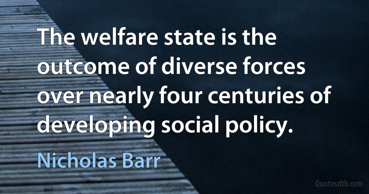 The welfare state is the outcome of diverse forces over nearly four centuries of developing social policy. (Nicholas Barr)