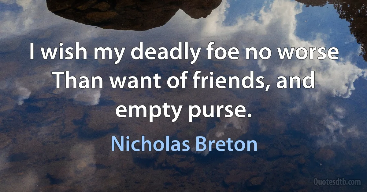 I wish my deadly foe no worse Than want of friends, and empty purse. (Nicholas Breton)