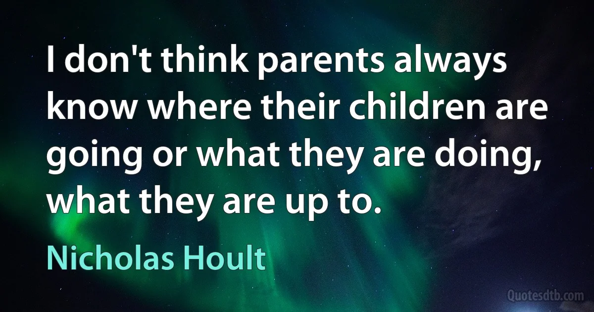 I don't think parents always know where their children are going or what they are doing, what they are up to. (Nicholas Hoult)