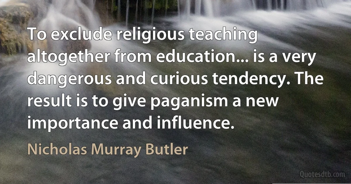 To exclude religious teaching altogether from education... is a very dangerous and curious tendency. The result is to give paganism a new importance and influence. (Nicholas Murray Butler)