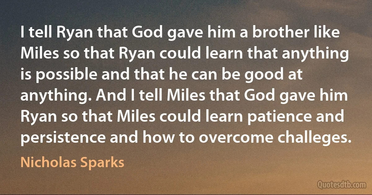 I tell Ryan that God gave him a brother like Miles so that Ryan could learn that anything is possible and that he can be good at anything. And I tell Miles that God gave him Ryan so that Miles could learn patience and persistence and how to overcome challeges. (Nicholas Sparks)