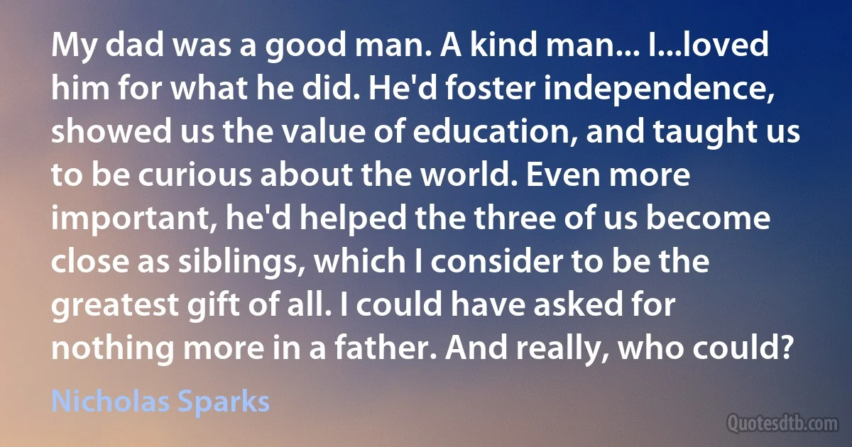 My dad was a good man. A kind man... I...loved him for what he did. He'd foster independence, showed us the value of education, and taught us to be curious about the world. Even more important, he'd helped the three of us become close as siblings, which I consider to be the greatest gift of all. I could have asked for nothing more in a father. And really, who could? (Nicholas Sparks)