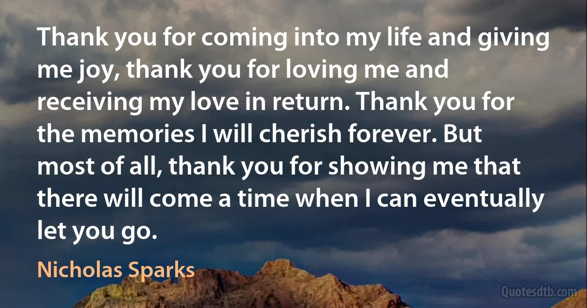 Thank you for coming into my life and giving me joy, thank you for loving me and receiving my love in return. Thank you for the memories I will cherish forever. But most of all, thank you for showing me that there will come a time when I can eventually let you go. (Nicholas Sparks)