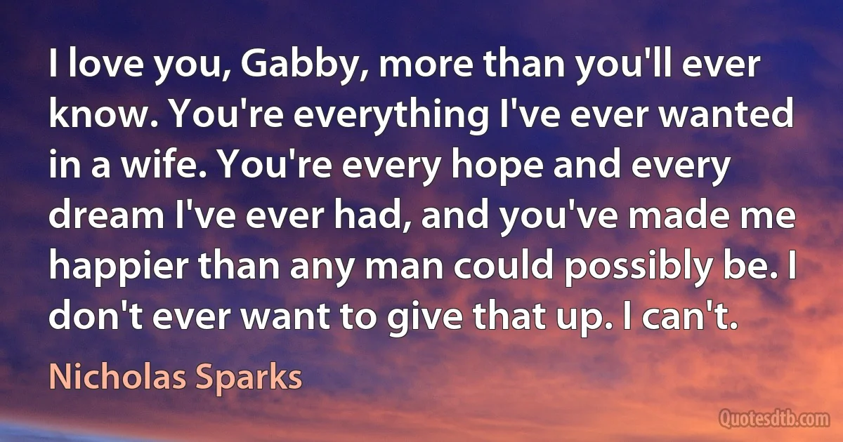 I love you, Gabby, more than you'll ever know. You're everything I've ever wanted in a wife. You're every hope and every dream I've ever had, and you've made me happier than any man could possibly be. I don't ever want to give that up. I can't. (Nicholas Sparks)