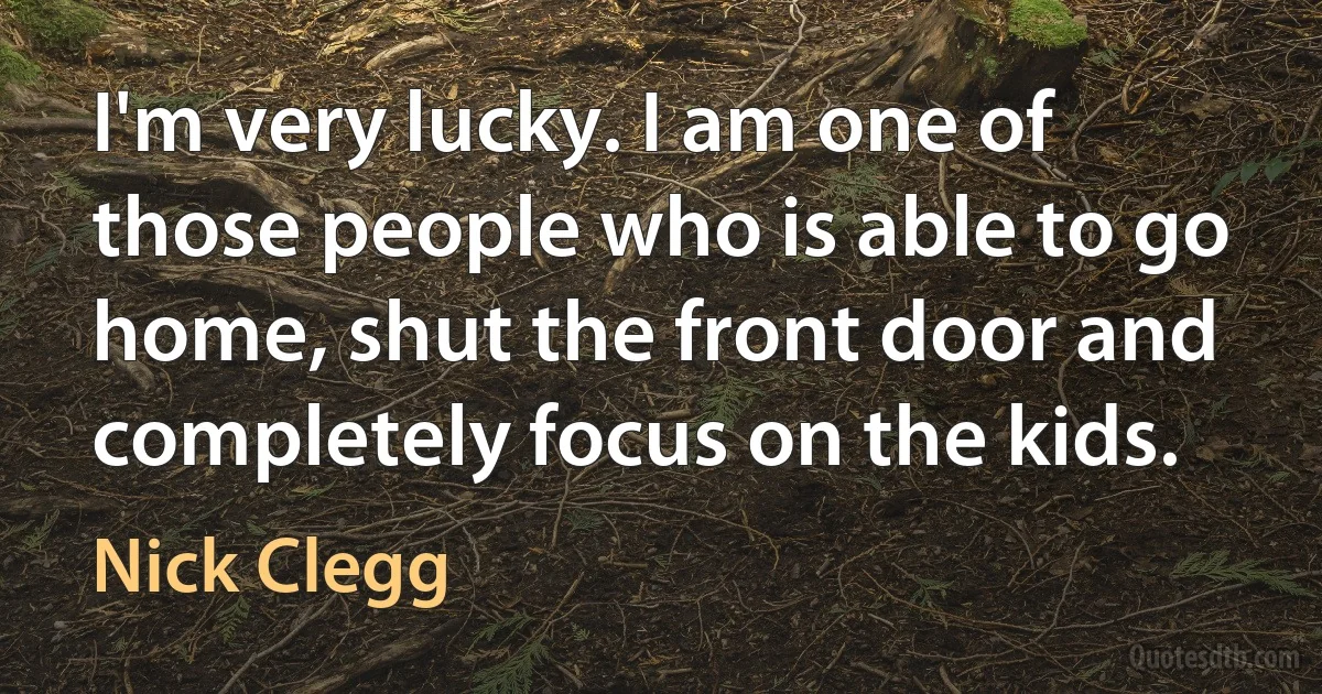 I'm very lucky. I am one of those people who is able to go home, shut the front door and completely focus on the kids. (Nick Clegg)