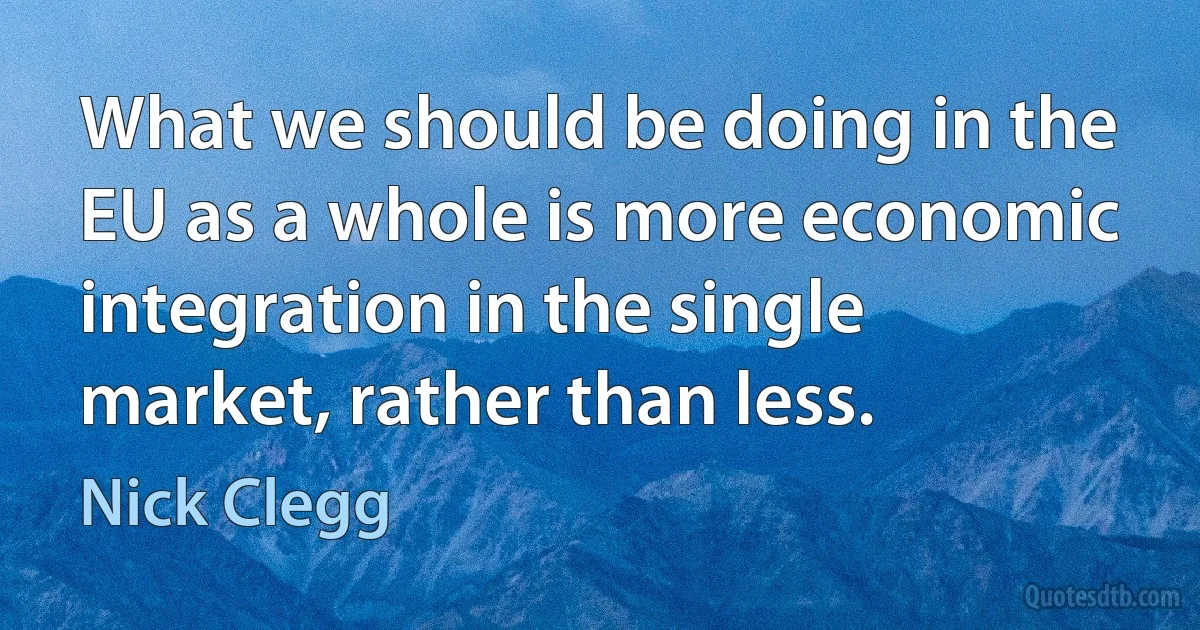 What we should be doing in the EU as a whole is more economic integration in the single market, rather than less. (Nick Clegg)