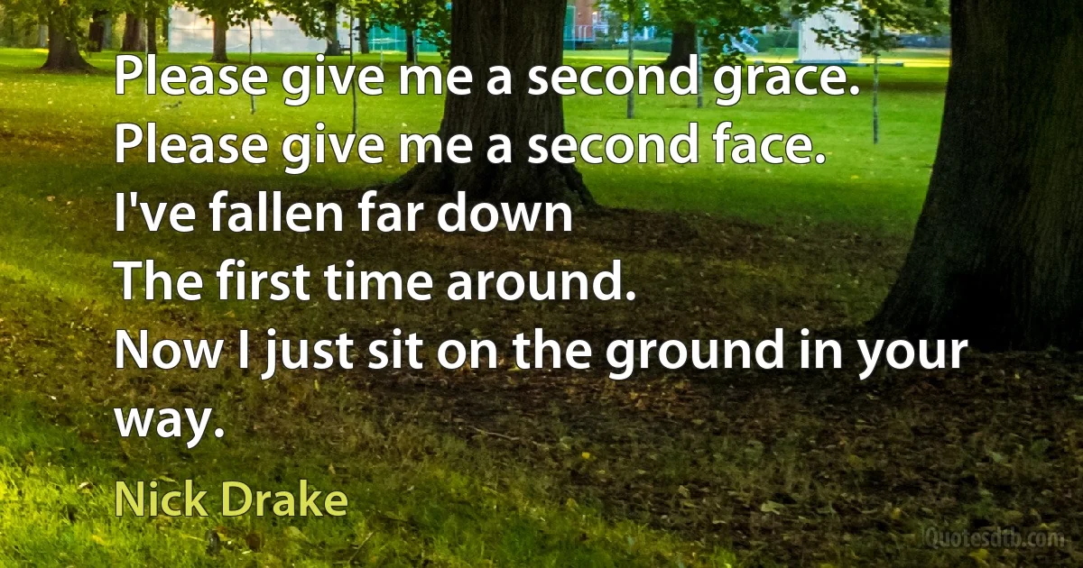 Please give me a second grace.
Please give me a second face.
I've fallen far down
The first time around.
Now I just sit on the ground in your way. (Nick Drake)