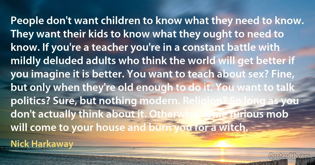 People don't want children to know what they need to know. They want their kids to know what they ought to need to know. If you're a teacher you're in a constant battle with mildly deluded adults who think the world will get better if you imagine it is better. You want to teach about sex? Fine, but only when they're old enough to do it. You want to talk politics? Sure, but nothing modern. Religion? So long as you don't actually think about it. Otherwise some furious mob will come to your house and burn you for a witch. (Nick Harkaway)