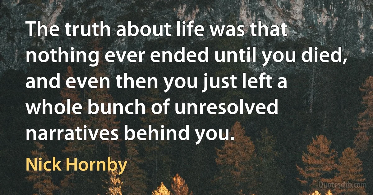 The truth about life was that nothing ever ended until you died, and even then you just left a whole bunch of unresolved narratives behind you. (Nick Hornby)