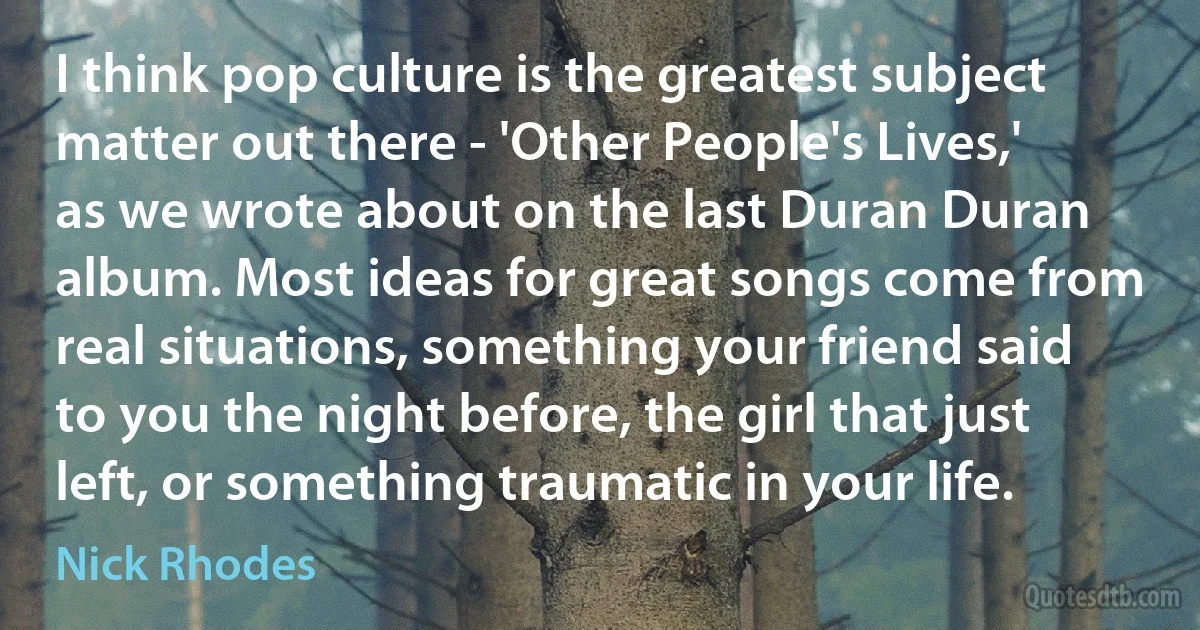 I think pop culture is the greatest subject matter out there - 'Other People's Lives,' as we wrote about on the last Duran Duran album. Most ideas for great songs come from real situations, something your friend said to you the night before, the girl that just left, or something traumatic in your life. (Nick Rhodes)