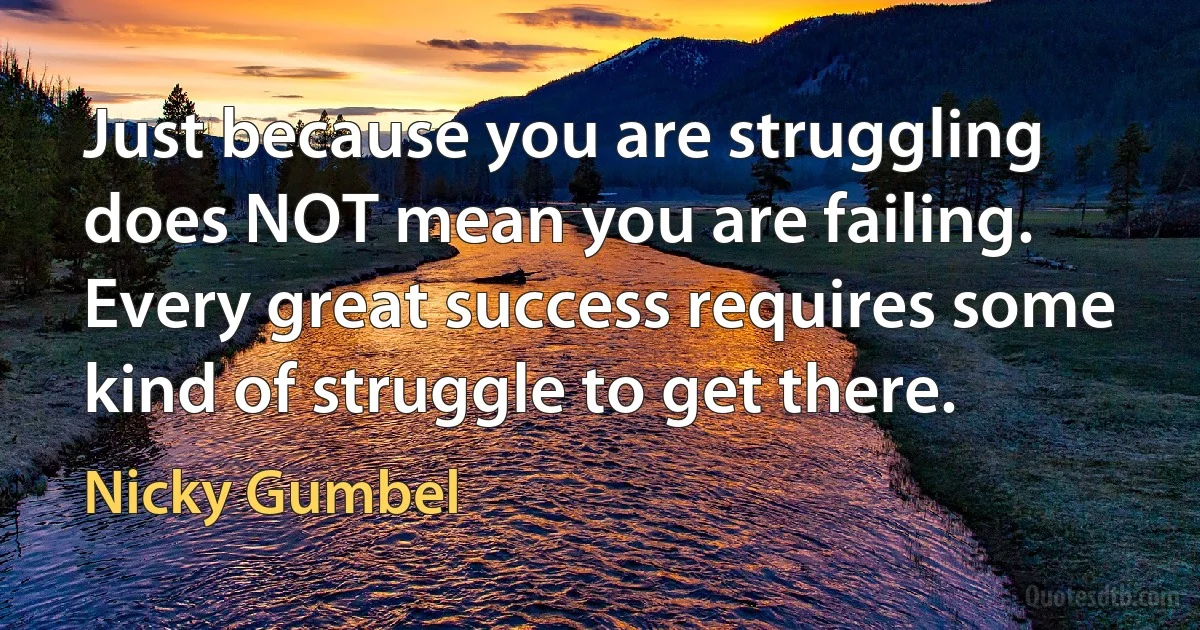 Just because you are struggling does NOT mean you are failing. Every great success requires some kind of struggle to get there. (Nicky Gumbel)