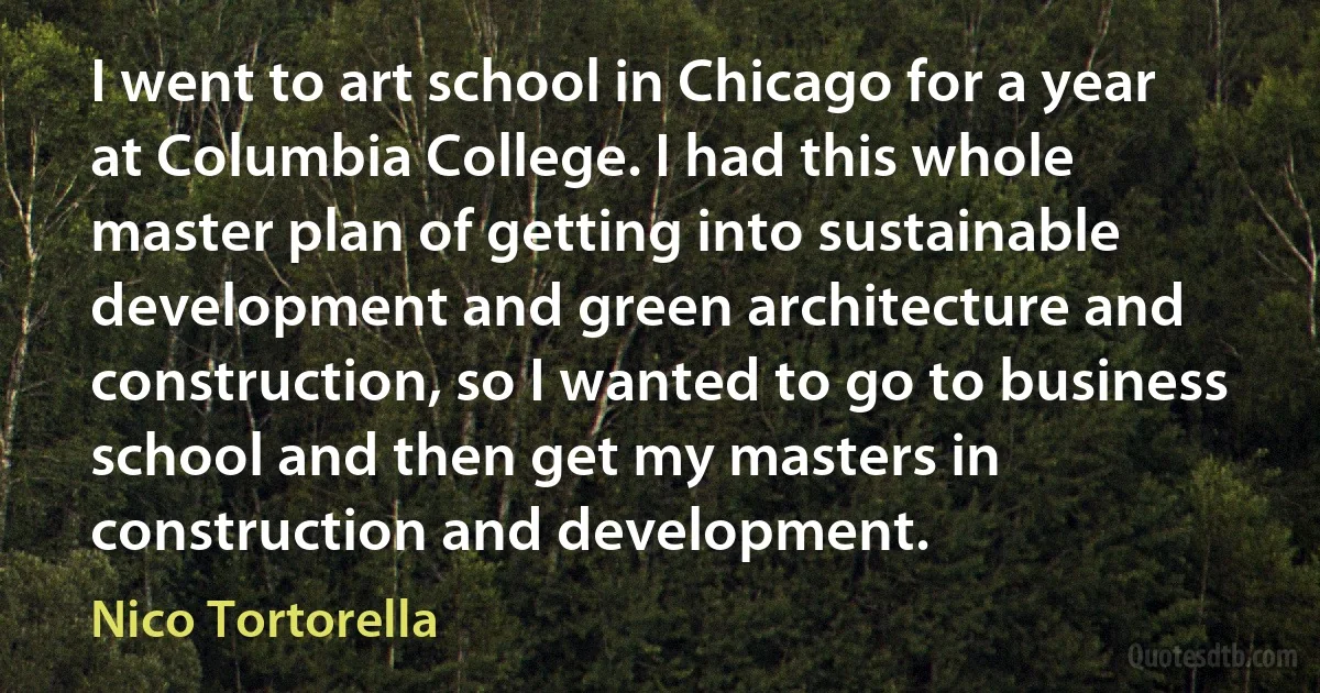 I went to art school in Chicago for a year at Columbia College. I had this whole master plan of getting into sustainable development and green architecture and construction, so I wanted to go to business school and then get my masters in construction and development. (Nico Tortorella)