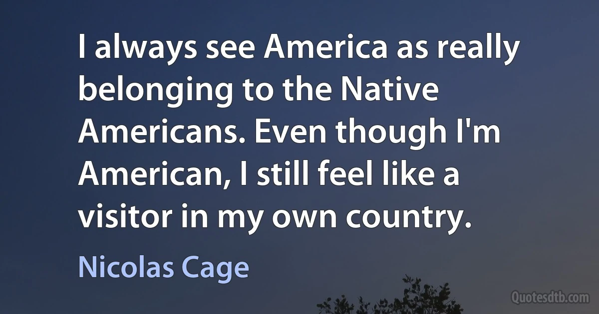 I always see America as really belonging to the Native Americans. Even though I'm American, I still feel like a visitor in my own country. (Nicolas Cage)