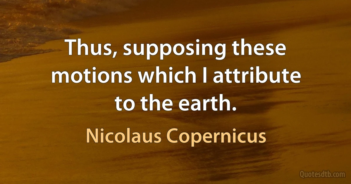 Thus, supposing these motions which I attribute to the earth. (Nicolaus Copernicus)