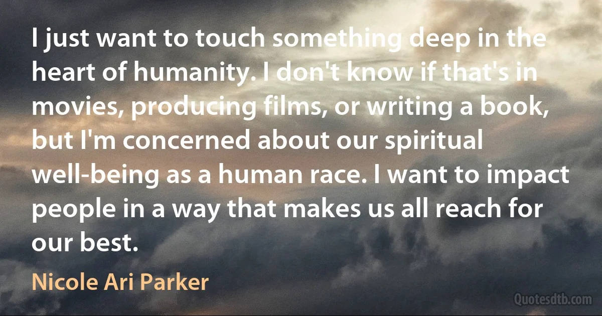 I just want to touch something deep in the heart of humanity. I don't know if that's in movies, producing films, or writing a book, but I'm concerned about our spiritual well-being as a human race. I want to impact people in a way that makes us all reach for our best. (Nicole Ari Parker)