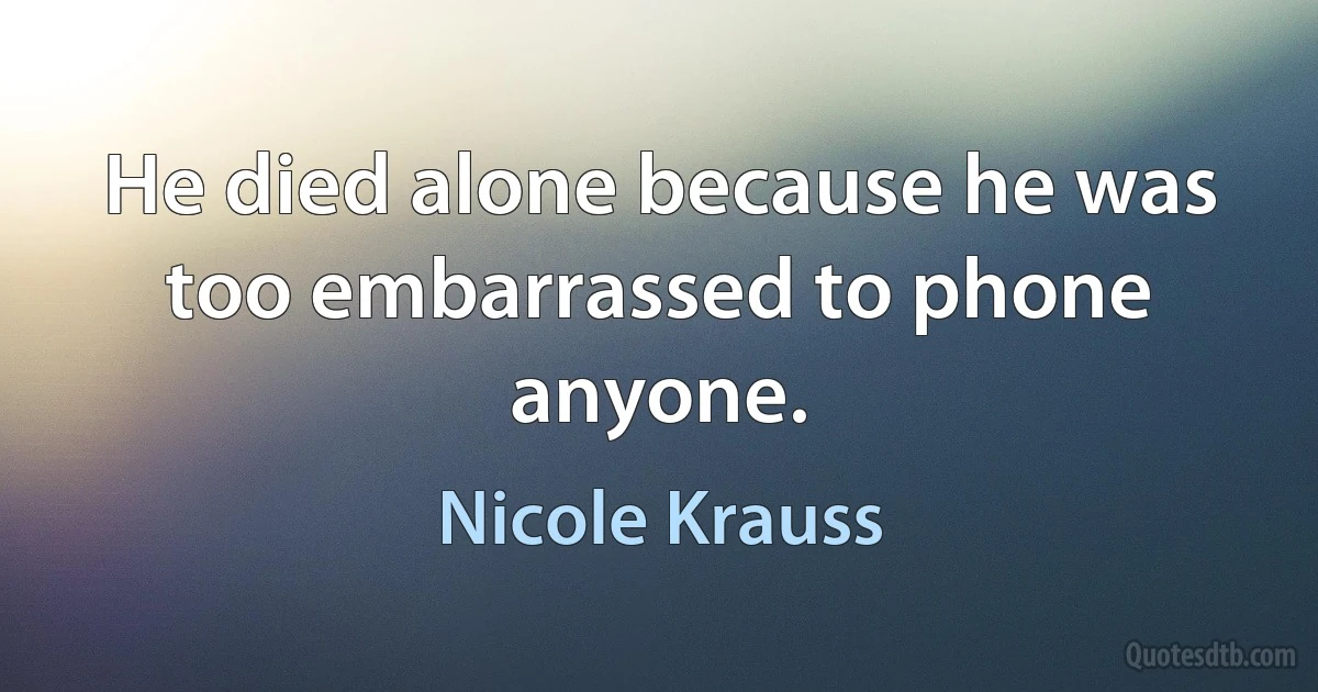 He died alone because he was too embarrassed to phone anyone. (Nicole Krauss)