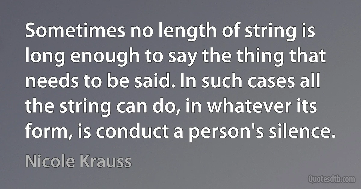 Sometimes no length of string is long enough to say the thing that needs to be said. In such cases all the string can do, in whatever its form, is conduct a person's silence. (Nicole Krauss)