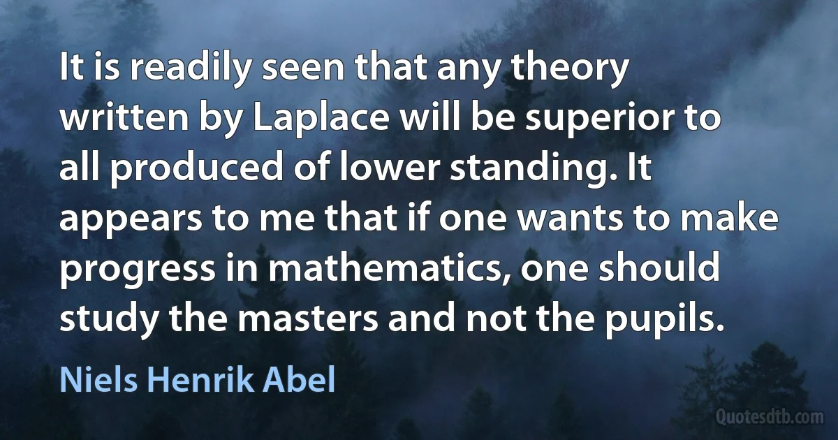 It is readily seen that any theory written by Laplace will be superior to all produced of lower standing. It appears to me that if one wants to make progress in mathematics, one should study the masters and not the pupils. (Niels Henrik Abel)