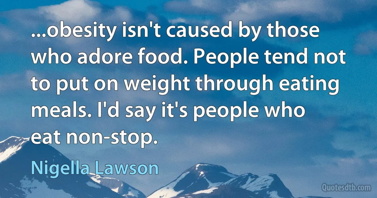 ...obesity isn't caused by those who adore food. People tend not to put on weight through eating meals. I'd say it's people who eat non-stop. (Nigella Lawson)