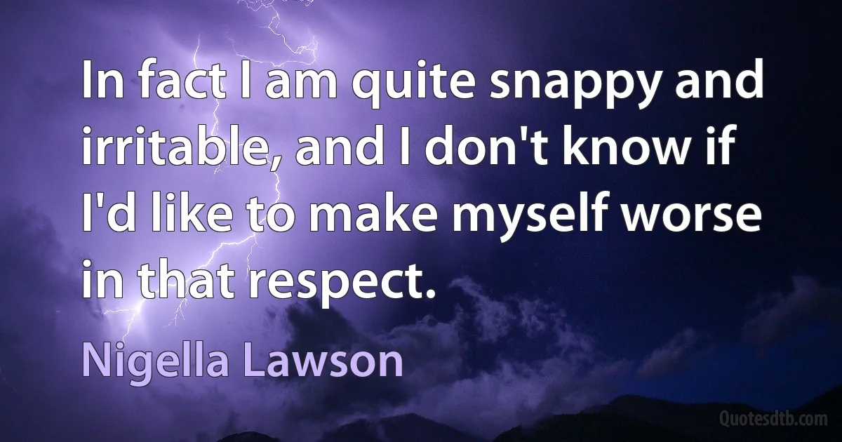 In fact I am quite snappy and irritable, and I don't know if I'd like to make myself worse in that respect. (Nigella Lawson)