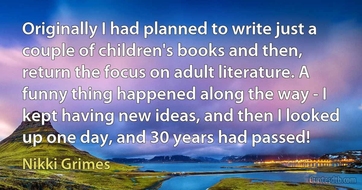 Originally I had planned to write just a couple of children's books and then, return the focus on adult literature. A funny thing happened along the way - I kept having new ideas, and then I looked up one day, and 30 years had passed! (Nikki Grimes)