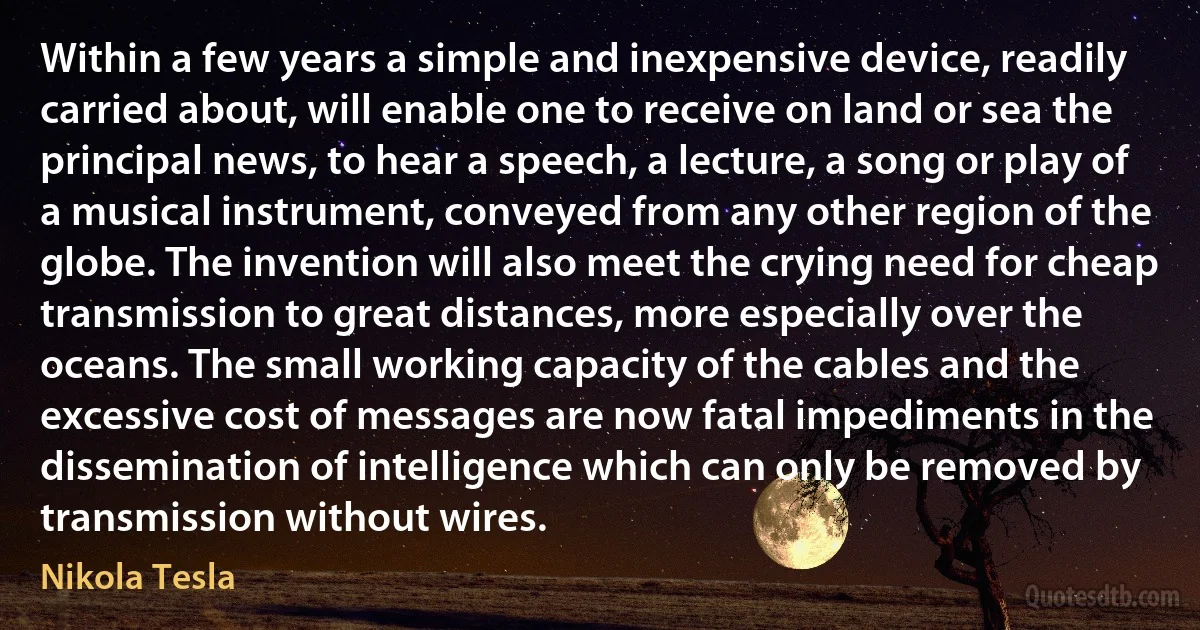 Within a few years a simple and inexpensive device, readily carried about, will enable one to receive on land or sea the principal news, to hear a speech, a lecture, a song or play of a musical instrument, conveyed from any other region of the globe. The invention will also meet the crying need for cheap transmission to great distances, more especially over the oceans. The small working capacity of the cables and the excessive cost of messages are now fatal impediments in the dissemination of intelligence which can only be removed by transmission without wires. (Nikola Tesla)