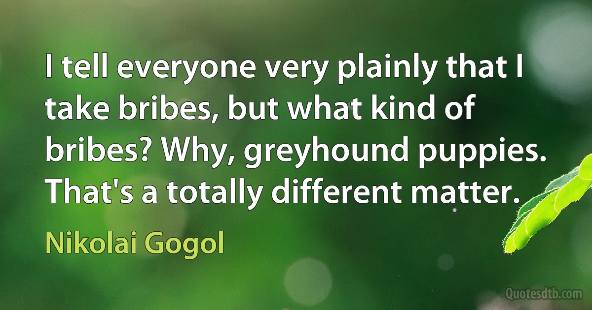 I tell everyone very plainly that I take bribes, but what kind of bribes? Why, greyhound puppies. That's a totally different matter. (Nikolai Gogol)