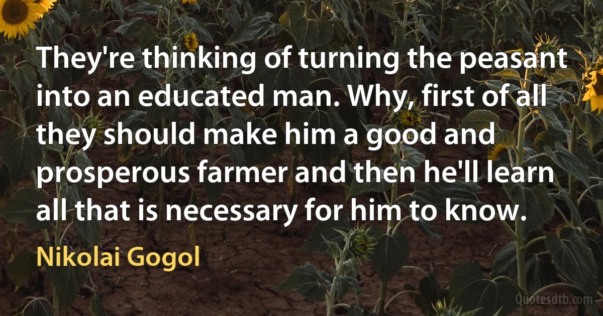 They're thinking of turning the peasant into an educated man. Why, first of all they should make him a good and prosperous farmer and then he'll learn all that is necessary for him to know. (Nikolai Gogol)