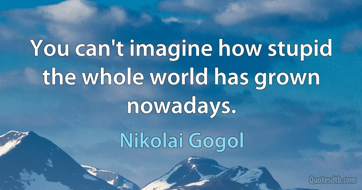 You can't imagine how stupid the whole world has grown nowadays. (Nikolai Gogol)