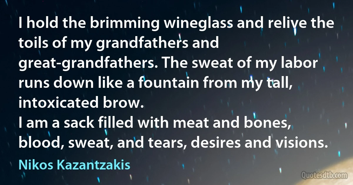 I hold the brimming wineglass and relive the toils of my grandfathers and great-grandfathers. The sweat of my labor runs down like a fountain from my tall, intoxicated brow.
I am a sack filled with meat and bones, blood, sweat, and tears, desires and visions. (Nikos Kazantzakis)