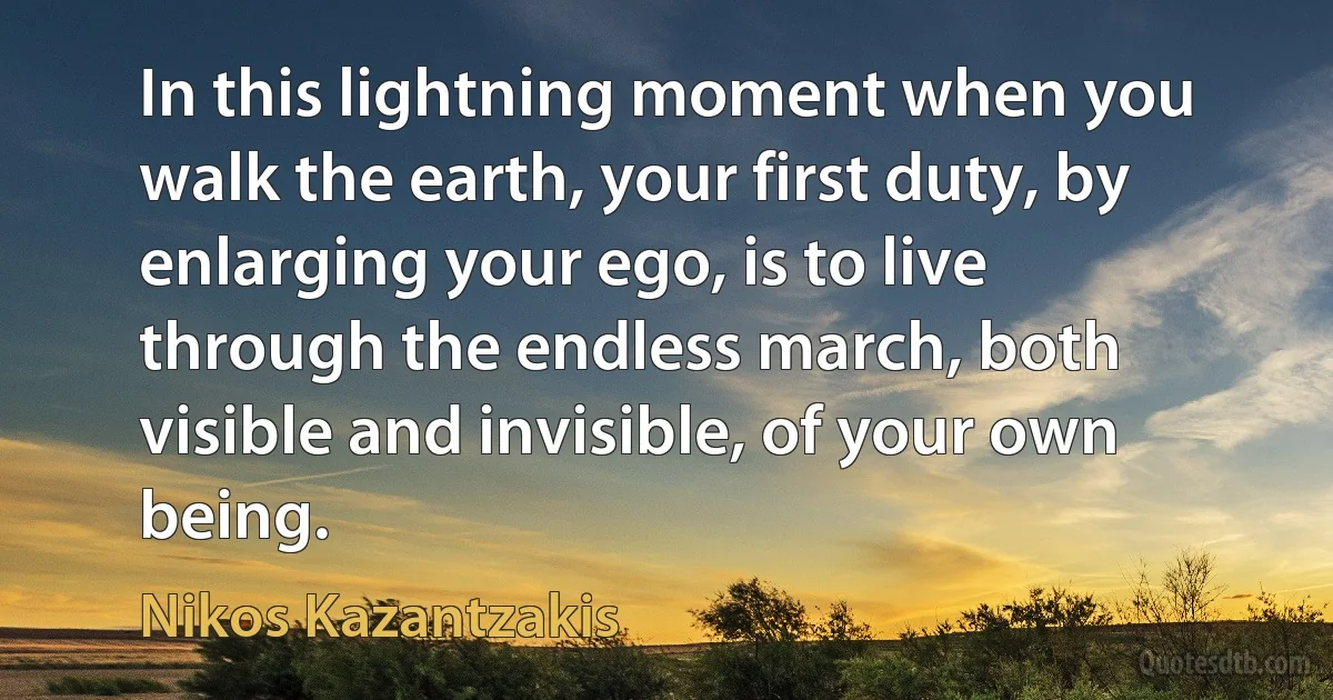 In this lightning moment when you walk the earth, your first duty, by enlarging your ego, is to live through the endless march, both visible and invisible, of your own being. (Nikos Kazantzakis)