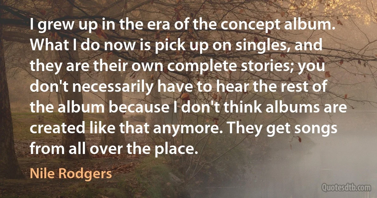 I grew up in the era of the concept album. What I do now is pick up on singles, and they are their own complete stories; you don't necessarily have to hear the rest of the album because I don't think albums are created like that anymore. They get songs from all over the place. (Nile Rodgers)