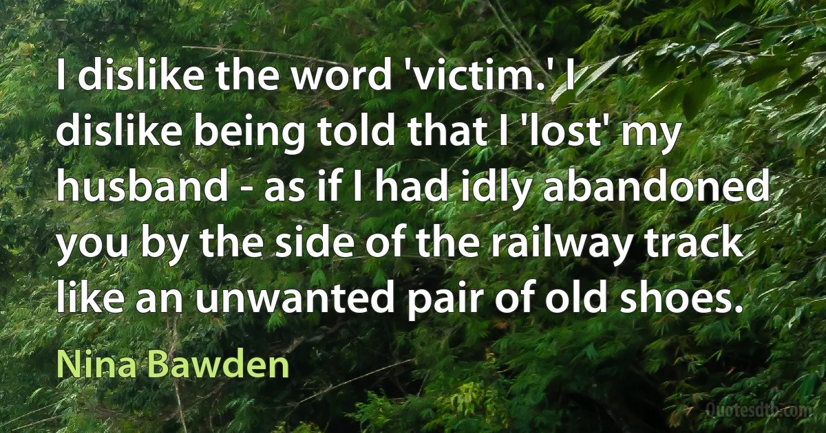 I dislike the word 'victim.' I dislike being told that I 'lost' my husband - as if I had idly abandoned you by the side of the railway track like an unwanted pair of old shoes. (Nina Bawden)