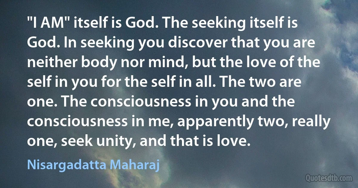 "I AM" itself is God. The seeking itself is God. In seeking you discover that you are neither body nor mind, but the love of the self in you for the self in all. The two are one. The consciousness in you and the consciousness in me, apparently two, really one, seek unity, and that is love. (Nisargadatta Maharaj)