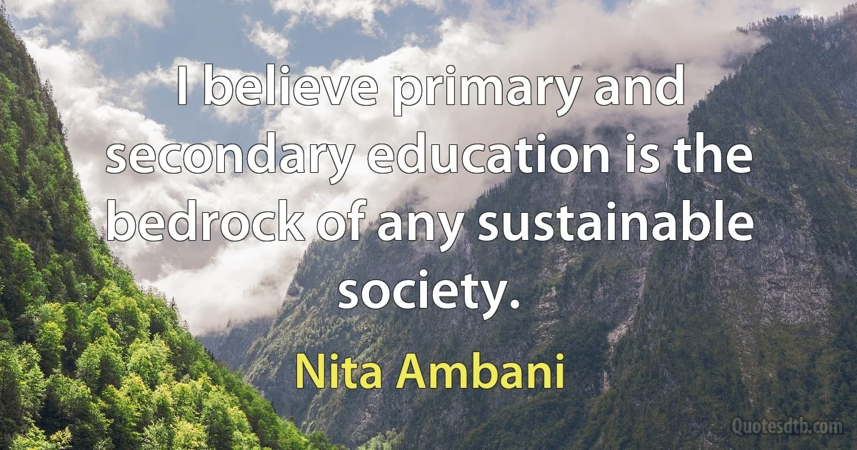 I believe primary and secondary education is the bedrock of any sustainable society. (Nita Ambani)