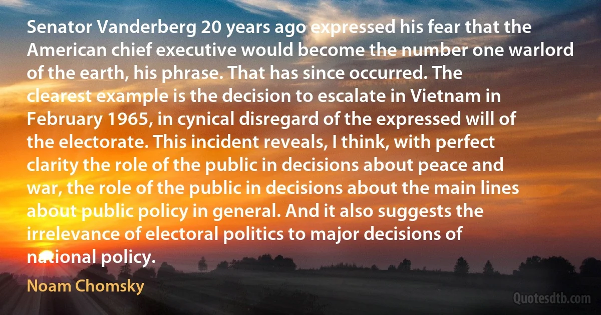 Senator Vanderberg 20 years ago expressed his fear that the American chief executive would become the number one warlord of the earth, his phrase. That has since occurred. The clearest example is the decision to escalate in Vietnam in February 1965, in cynical disregard of the expressed will of the electorate. This incident reveals, I think, with perfect clarity the role of the public in decisions about peace and war, the role of the public in decisions about the main lines about public policy in general. And it also suggests the irrelevance of electoral politics to major decisions of national policy. (Noam Chomsky)