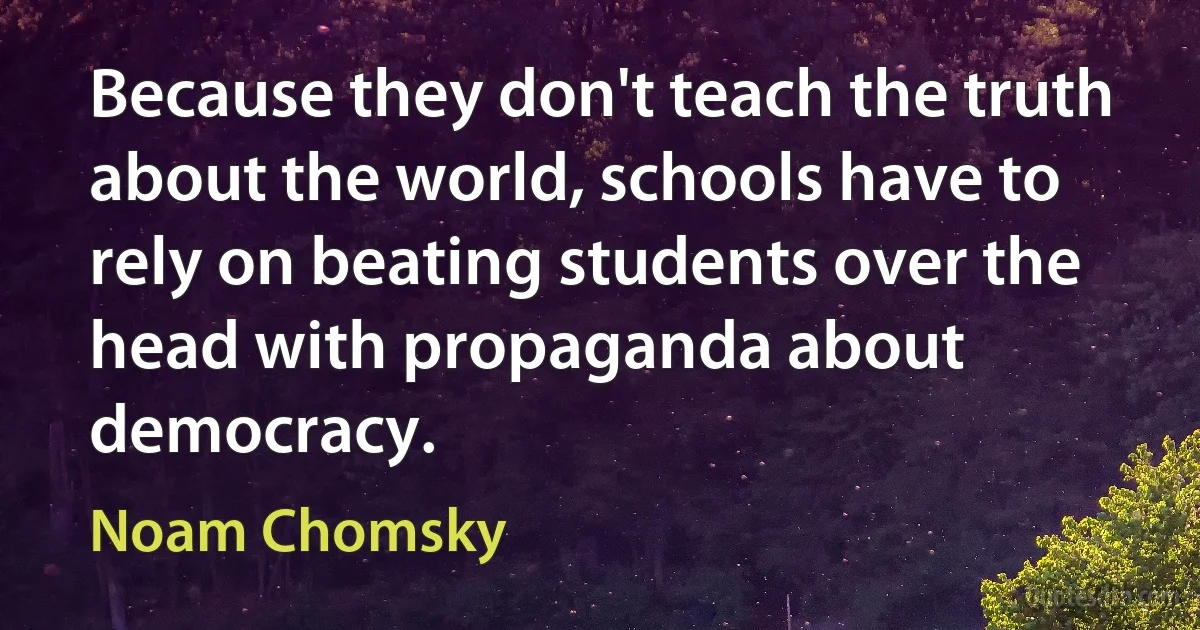 Because they don't teach the truth about the world, schools have to rely on beating students over the head with propaganda about democracy. (Noam Chomsky)