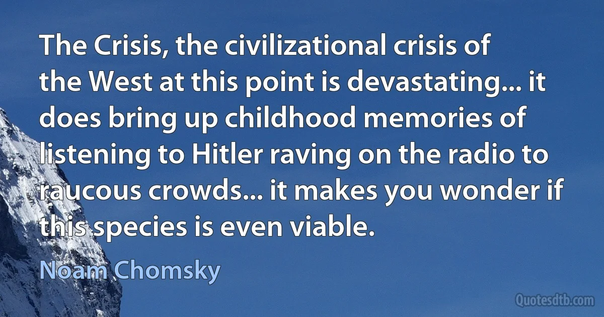 The Crisis, the civilizational crisis of the West at this point is devastating... it does bring up childhood memories of listening to Hitler raving on the radio to raucous crowds... it makes you wonder if this species is even viable. (Noam Chomsky)