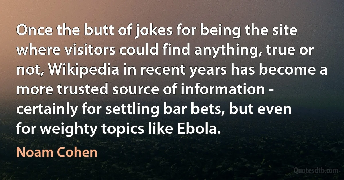 Once the butt of jokes for being the site where visitors could find anything, true or not, Wikipedia in recent years has become a more trusted source of information - certainly for settling bar bets, but even for weighty topics like Ebola. (Noam Cohen)